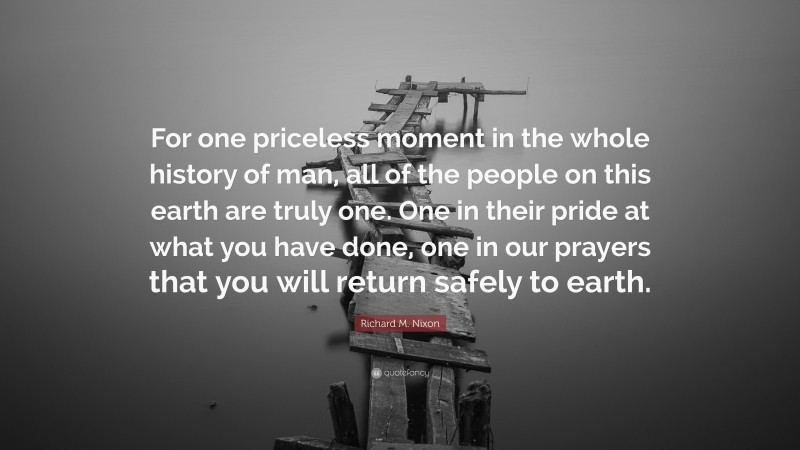 Richard M. Nixon Quote: “For one priceless moment in the whole history of man, all of the people on this earth are truly one. One in their pride at what you have done, one in our prayers that you will return safely to earth.”