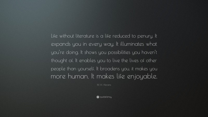 M. H. Abrams Quote: “Life without literature is a life reduced to penury. It expands you in every way. It illuminates what you’re doing. It shows you possibilities you haven’t thought of. It enables you to live the lives of other people than yourself. It broadens you, it makes you more human. It makes life enjoyable.”