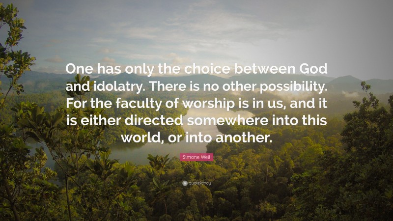 Simone Weil Quote: “One has only the choice between God and idolatry. There is no other possibility. For the faculty of worship is in us, and it is either directed somewhere into this world, or into another.”