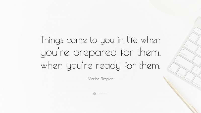 Martha Plimpton Quote: “Things come to you in life when you’re prepared for them, when you’re ready for them.”