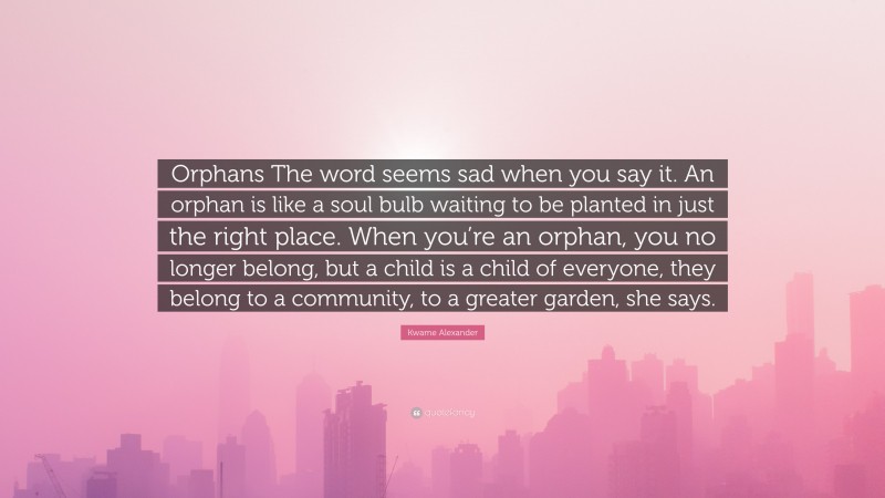 Kwame Alexander Quote: “Orphans The word seems sad when you say it. An orphan is like a soul bulb waiting to be planted in just the right place. When you’re an orphan, you no longer belong, but a child is a child of everyone, they belong to a community, to a greater garden, she says.”