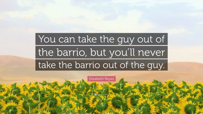 Elizabeth Reyes Quote: “You can take the guy out of the barrio, but you’ll never take the barrio out of the guy.”
