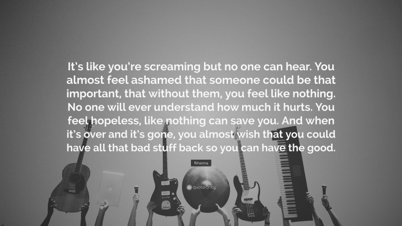 Rihanna Quote: “It’s like you’re screaming but no one can hear. You almost feel ashamed that someone could be that important, that without them, you feel like nothing. No one will ever understand how much it hurts. You feel hopeless, like nothing can save you. And when it’s over and it’s gone, you almost wish that you could have all that bad stuff back so you can have the good.”