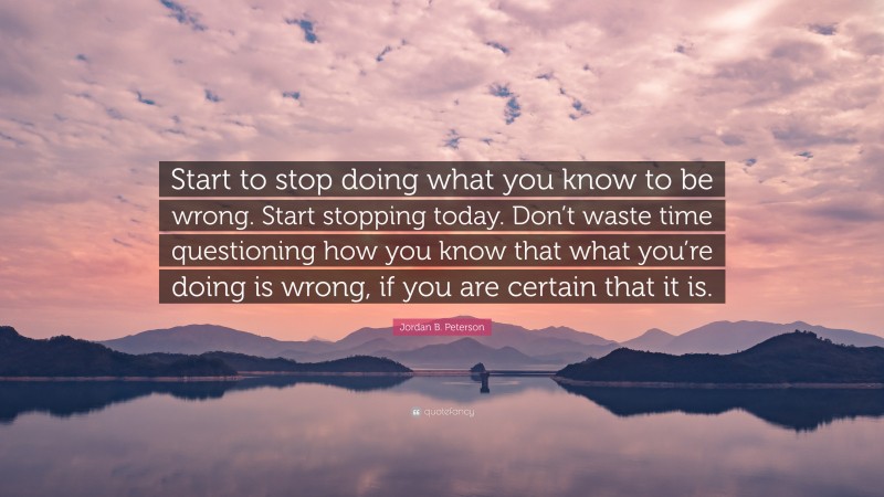 Jordan B. Peterson Quote: “Start to stop doing what you know to be wrong. Start stopping today. Don’t waste time questioning how you know that what you’re doing is wrong, if you are certain that it is.”