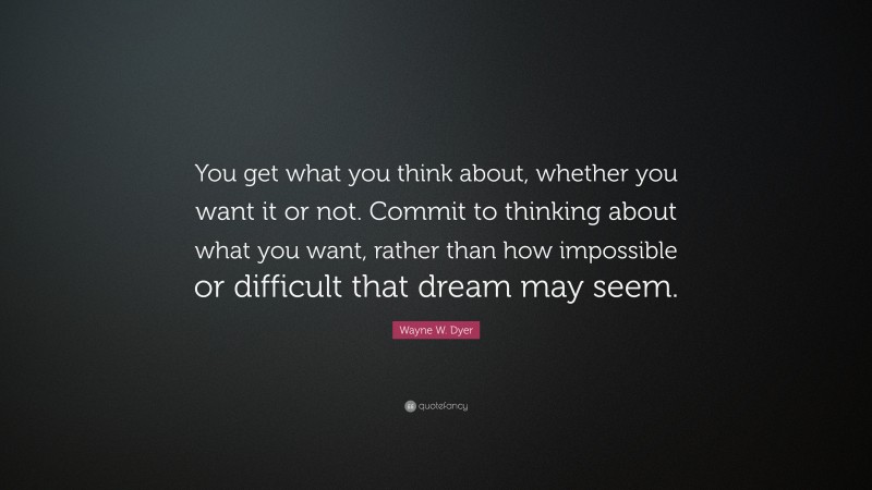 Wayne W. Dyer Quote: “You get what you think about, whether you want it or not. Commit to thinking about what you want, rather than how impossible or difficult that dream may seem.”
