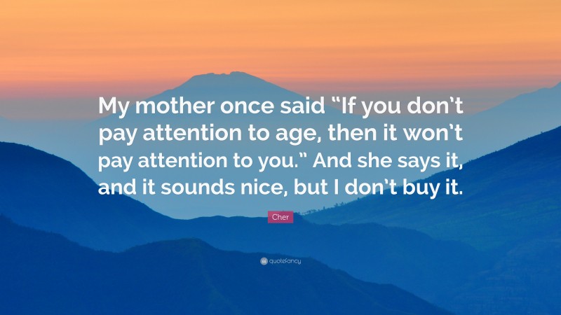 Cher Quote: “My mother once said “If you don’t pay attention to age, then it won’t pay attention to you.” And she says it, and it sounds nice, but I don’t buy it.”