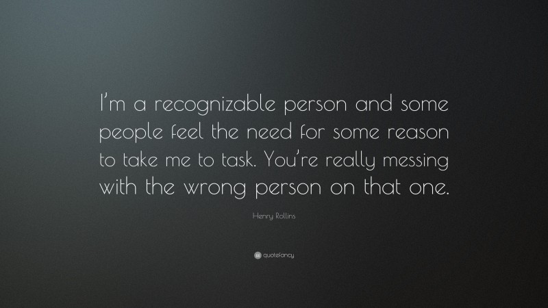 Henry Rollins Quote: “I’m a recognizable person and some people feel the need for some reason to take me to task. You’re really messing with the wrong person on that one.”