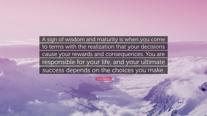 Denis Waitley Quote: “A sign of wisdom and maturity is when you come to terms with the realization that your decisions cause your rewards and consequences. You are responsible for your life, and your ultimate success depends on the choices you make.”