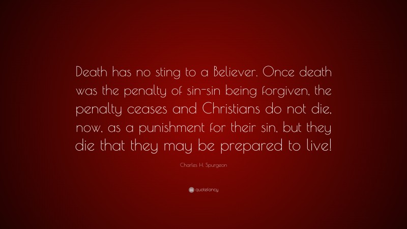 Charles H. Spurgeon Quote: “Death has no sting to a Believer. Once death was the penalty of sin-sin being forgiven, the penalty ceases and Christians do not die, now, as a punishment for their sin, but they die that they may be prepared to live!”