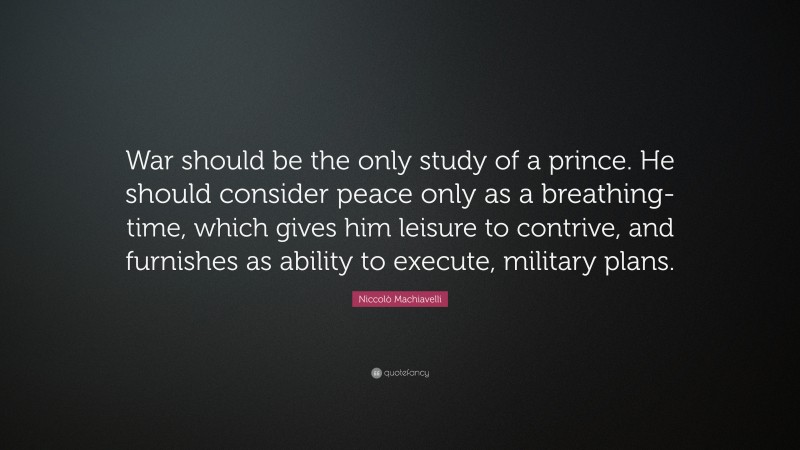Niccolò Machiavelli Quote: “War should be the only study of a prince. He should consider peace only as a breathing-time, which gives him leisure to contrive, and furnishes as ability to execute, military plans.”
