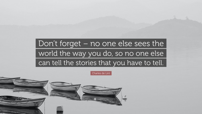 Charles de Lint Quote: “Don’t forget – no one else sees the world the way you do, so no one else can tell the stories that you have to tell.”