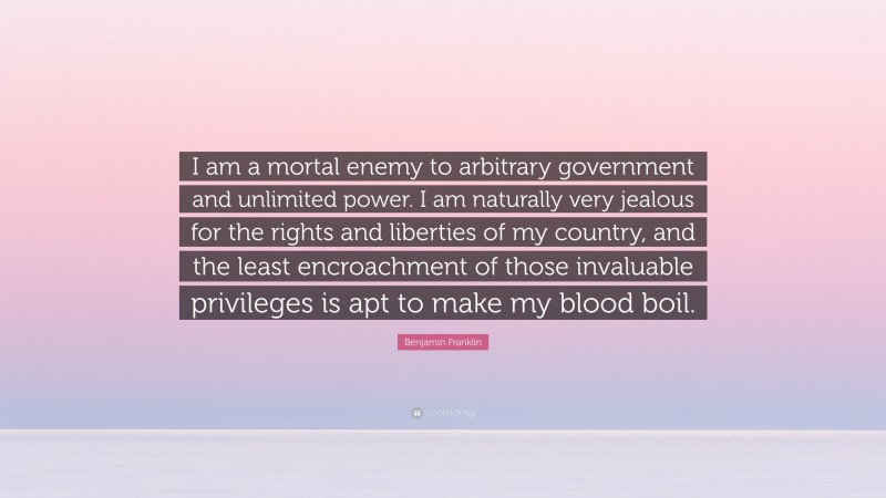 Benjamin Franklin Quote: “I am a mortal enemy to arbitrary government and unlimited power. I am naturally very jealous for the rights and liberties of my country, and the least encroachment of those invaluable privileges is apt to make my blood boil.”