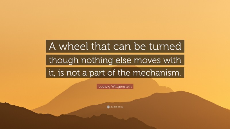 Ludwig Wittgenstein Quote: “A wheel that can be turned though nothing else moves with it, is not a part of the mechanism.”