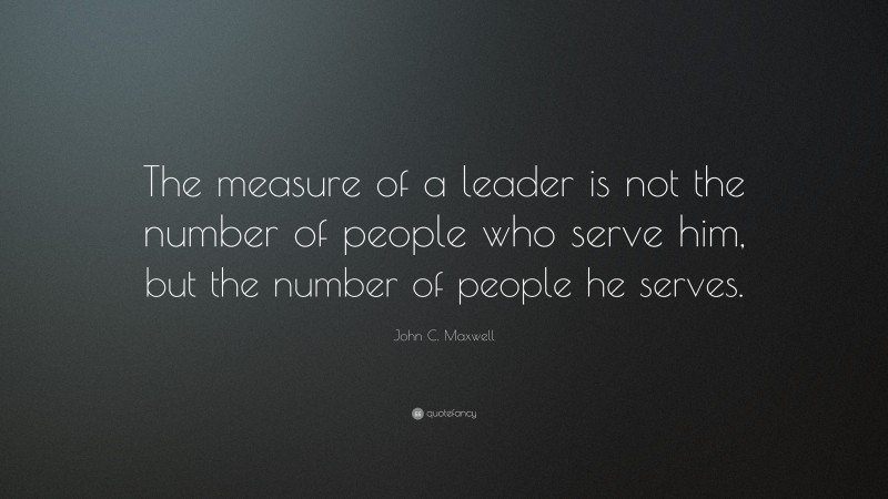 John C. Maxwell Quote: “The measure of a leader is not the number of people who serve him, but the number of people he serves.”
