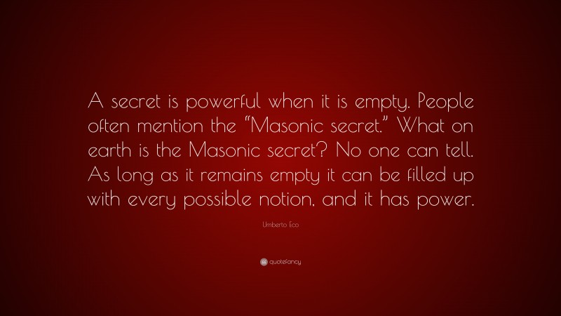 Umberto Eco Quote: “A secret is powerful when it is empty. People often mention the “Masonic secret.” What on earth is the Masonic secret? No one can tell. As long as it remains empty it can be filled up with every possible notion, and it has power.”