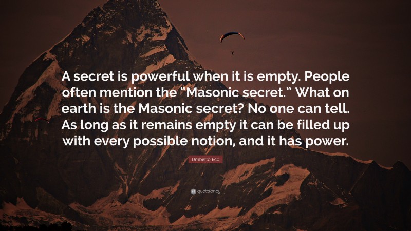Umberto Eco Quote: “A secret is powerful when it is empty. People often mention the “Masonic secret.” What on earth is the Masonic secret? No one can tell. As long as it remains empty it can be filled up with every possible notion, and it has power.”