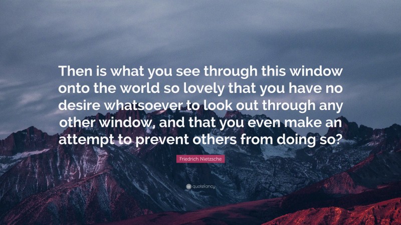 Friedrich Nietzsche Quote: “Then is what you see through this window onto the world so lovely that you have no desire whatsoever to look out through any other window, and that you even make an attempt to prevent others from doing so?”