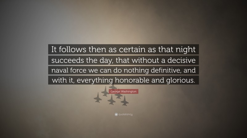 George Washington Quote: “It follows then as certain as that night succeeds the day, that without a decisive naval force we can do nothing definitive, and with it, everything honorable and glorious.”