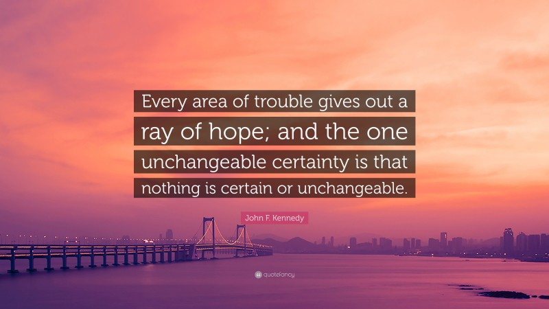 John F. Kennedy Quote: “Every area of trouble gives out a ray of hope; and the one unchangeable certainty is that nothing is certain or unchangeable.”