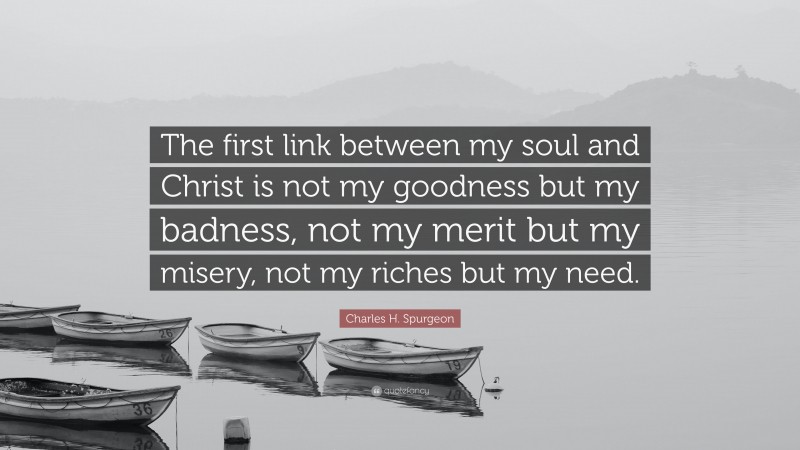 Charles H. Spurgeon Quote: “The first link between my soul and Christ is not my goodness but my badness, not my merit but my misery, not my riches but my need.”