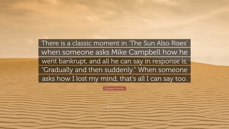Elizabeth Wurtzel Quote: “There is a classic moment in ‘The Sun Also Rises’ when someone asks Mike Campbell how he went bankrupt, and all he can say in response is, “Gradually and then suddenly.” When someone asks how I lost my mind, that’s all I can say too.”