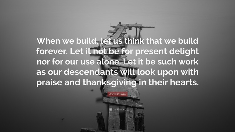 John Ruskin Quote: “When we build, let us think that we build forever. Let it not be for present delight nor for our use alone. Let it be such work as our descendants will look upon with praise and thanksgiving in their hearts.”