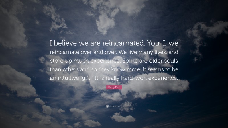 Henry Ford Quote: “I believe we are reincarnated. You, I, we reincarnate over and over. We live many lives, and store up much experience. Some are older souls than others and so they know more. It seems to be an intuitive “gift.” It is really hard-won experience.”