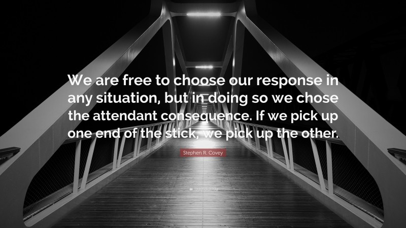 Stephen R. Covey Quote: “We are free to choose our response in any situation, but in doing so we chose the attendant consequence. If we pick up one end of the stick, we pick up the other.”