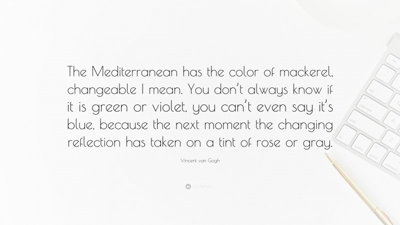 Vincent van Gogh Quote: “The Mediterranean has the color of mackerel, changeable I mean. You don’t always know if it is green or violet, you can’t even say it’s blue, because the next moment the changing reflection has taken on a tint of rose or gray.”