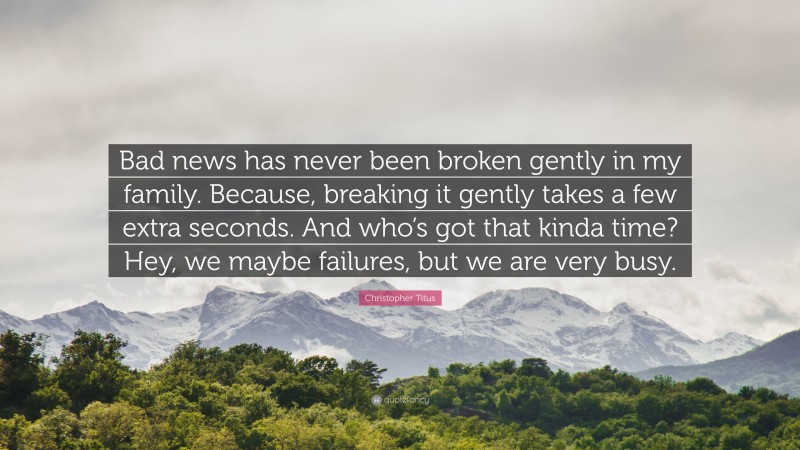 Christopher Titus Quote: “Bad news has never been broken gently in my family. Because, breaking it gently takes a few extra seconds. And who’s got that kinda time? Hey, we maybe failures, but we are very busy.”