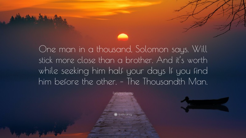 Rudyard Kipling Quote: “One man in a thousand, Solomon says. Will stick more close than a brother. And it’s worth while seeking him half your days If you find him before the other. – The Thousandth Man.”