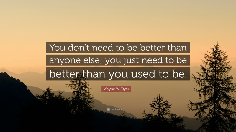 Wayne W. Dyer Quote: “You don’t need to be better than anyone else; you just need to be better than you used to be.”