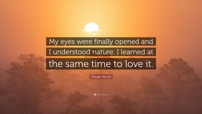 Claude Monet Quote: “My eyes were finally opened and I understood nature. I learned at the same time to love it.”