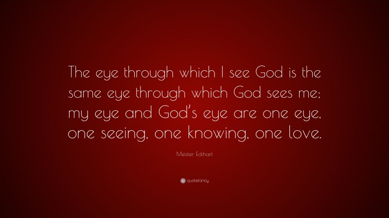 Meister Eckhart Quote: “The eye through which I see God is the same eye through which God sees me; my eye and God’s eye are one eye, one seeing, one knowing, one love.”