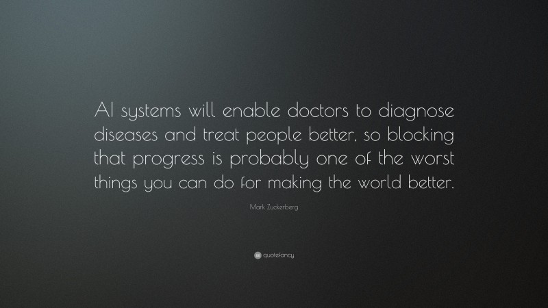 Mark Zuckerberg Quote: “AI systems will enable doctors to diagnose diseases and treat people better, so blocking that progress is probably one of the worst things you can do for making the world better.”