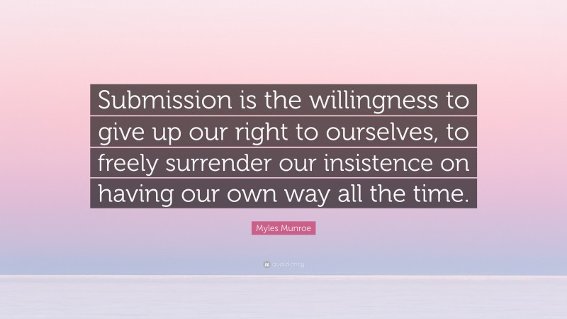 Myles Munroe Quote: “Submission is the willingness to give up our right to ourselves, to freely surrender our insistence on having our own way all the time.”