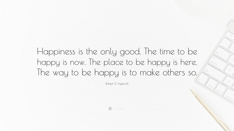 Robert G. Ingersoll Quote: “Happiness is the only good. The time to be happy is now. The place to be happy is here. The way to be happy is to make others so.”