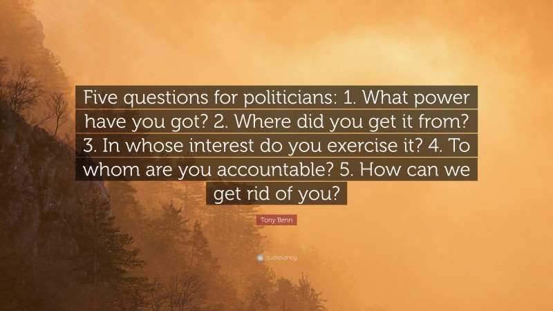 Tony Benn Quote: “Five questions for politicians: 1. What power have you got? 2. Where did you get it from? 3. In whose interest do you exercise it? 4. To whom are you accountable? 5. How can we get rid of you?”