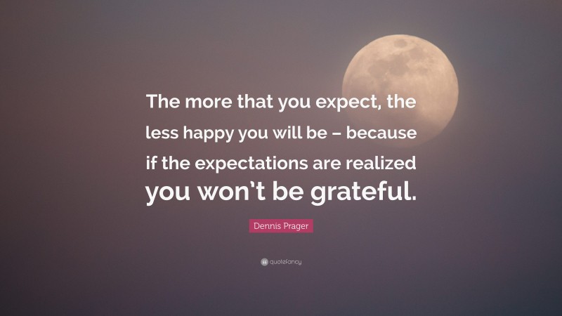 Dennis Prager Quote: “The more that you expect, the less happy you will be – because if the expectations are realized you won’t be grateful.”