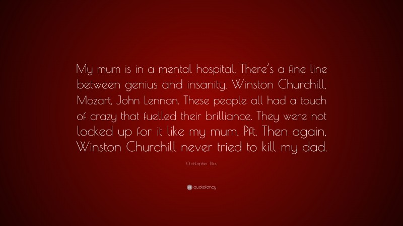 Christopher Titus Quote: “My mum is in a mental hospital. There’s a fine line between genius and insanity. Winston Churchill, Mozart, John Lennon. These people all had a touch of crazy that fuelled their brilliance. They were not locked up for it like my mum. Pft. Then again, Winston Churchill never tried to kill my dad.”