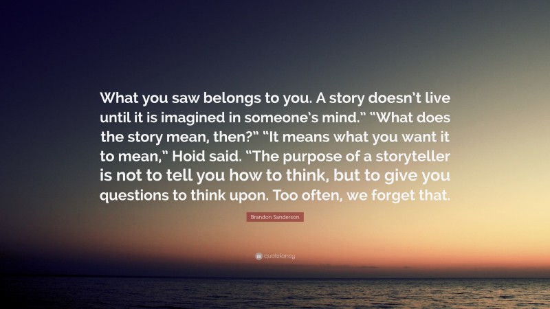 Brandon Sanderson Quote: “What you saw belongs to you. A story doesn’t live until it is imagined in someone’s mind.” “What does the story mean, then?” “It means what you want it to mean,” Hoid said. “The purpose of a storyteller is not to tell you how to think, but to give you questions to think upon. Too often, we forget that.”