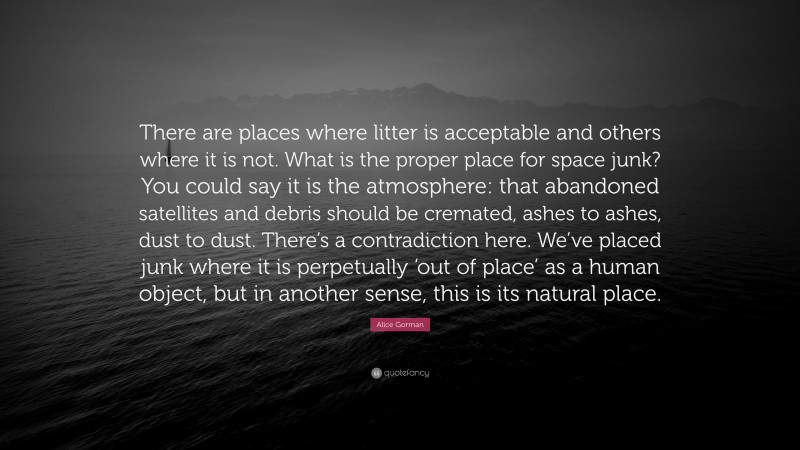 Alice Gorman Quote: “There are places where litter is acceptable and others where it is not. What is the proper place for space junk? You could say it is the atmosphere: that abandoned satellites and debris should be cremated, ashes to ashes, dust to dust. There’s a contradiction here. We’ve placed junk where it is perpetually ‘out of place’ as a human object, but in another sense, this is its natural place.”