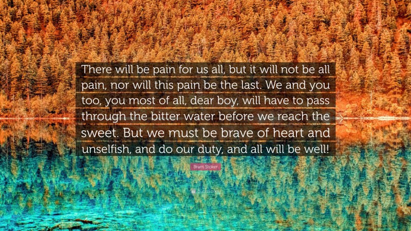 Bram Stoker Quote: “There will be pain for us all, but it will not be all pain, nor will this pain be the last. We and you too, you most of all, dear boy, will have to pass through the bitter water before we reach the sweet. But we must be brave of heart and unselfish, and do our duty, and all will be well!”