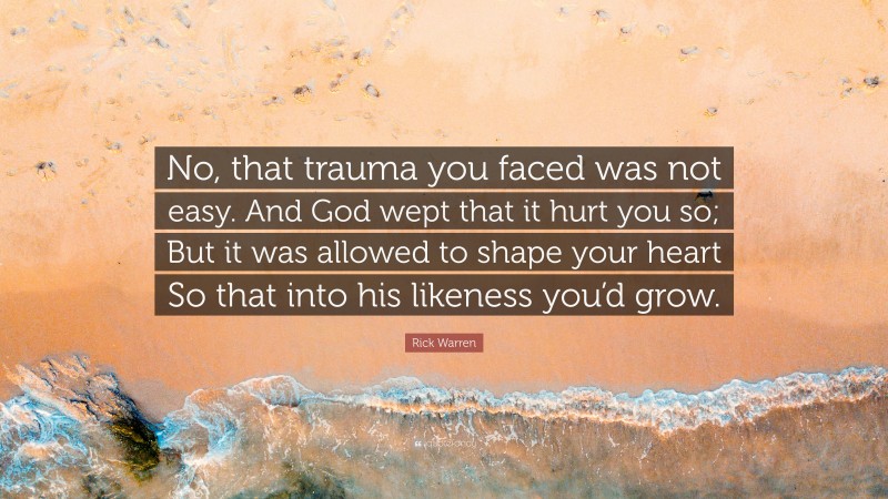 Rick Warren Quote: “No, that trauma you faced was not easy. And God wept that it hurt you so; But it was allowed to shape your heart So that into his likeness you’d grow.”