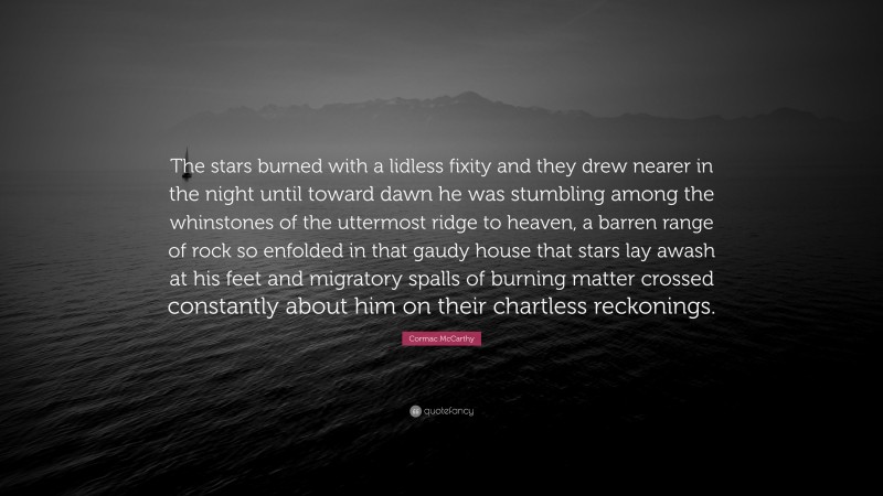 Cormac McCarthy Quote: “The stars burned with a lidless fixity and they drew nearer in the night until toward dawn he was stumbling among the whinstones of the uttermost ridge to heaven, a barren range of rock so enfolded in that gaudy house that stars lay awash at his feet and migratory spalls of burning matter crossed constantly about him on their chartless reckonings.”