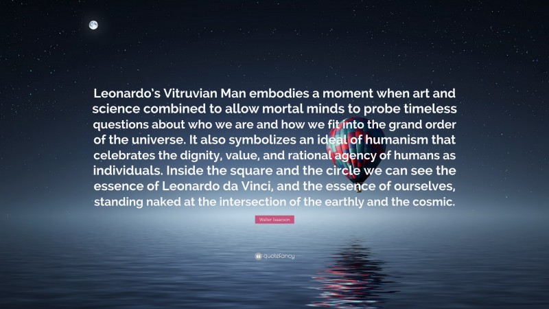 Walter Isaacson Quote: “Leonardo’s Vitruvian Man embodies a moment when art and science combined to allow mortal minds to probe timeless questions about who we are and how we fit into the grand order of the universe. It also symbolizes an ideal of humanism that celebrates the dignity, value, and rational agency of humans as individuals. Inside the square and the circle we can see the essence of Leonardo da Vinci, and the essence of ourselves, standing naked at the intersection of the earthly and the cosmic.”