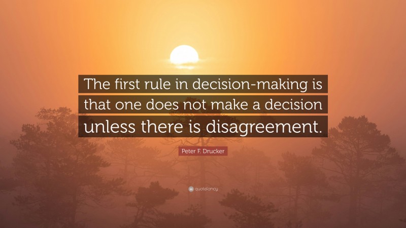 Peter F. Drucker Quote: “The first rule in decision-making is that one does not make a decision unless there is disagreement.”