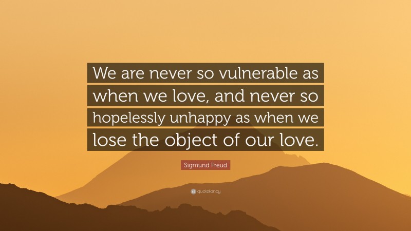Sigmund Freud Quote: “We are never so vulnerable as when we love, and never so hopelessly unhappy as when we lose the object of our love.”
