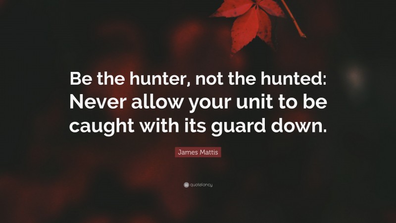 James Mattis Quote: “Be the hunter, not the hunted: Never allow your unit to be caught with its guard down.”