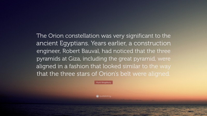 Hunt Kingsbury Quote: “The Orion constellation was very significant to the ancient Egyptians. Years earlier, a construction engineer, Robert Bauval, had noticed that the three pyramids at Giza, including the great pyramid, were aligned in a fashion that looked similar to the way that the three stars of Orion’s belt were aligned.”